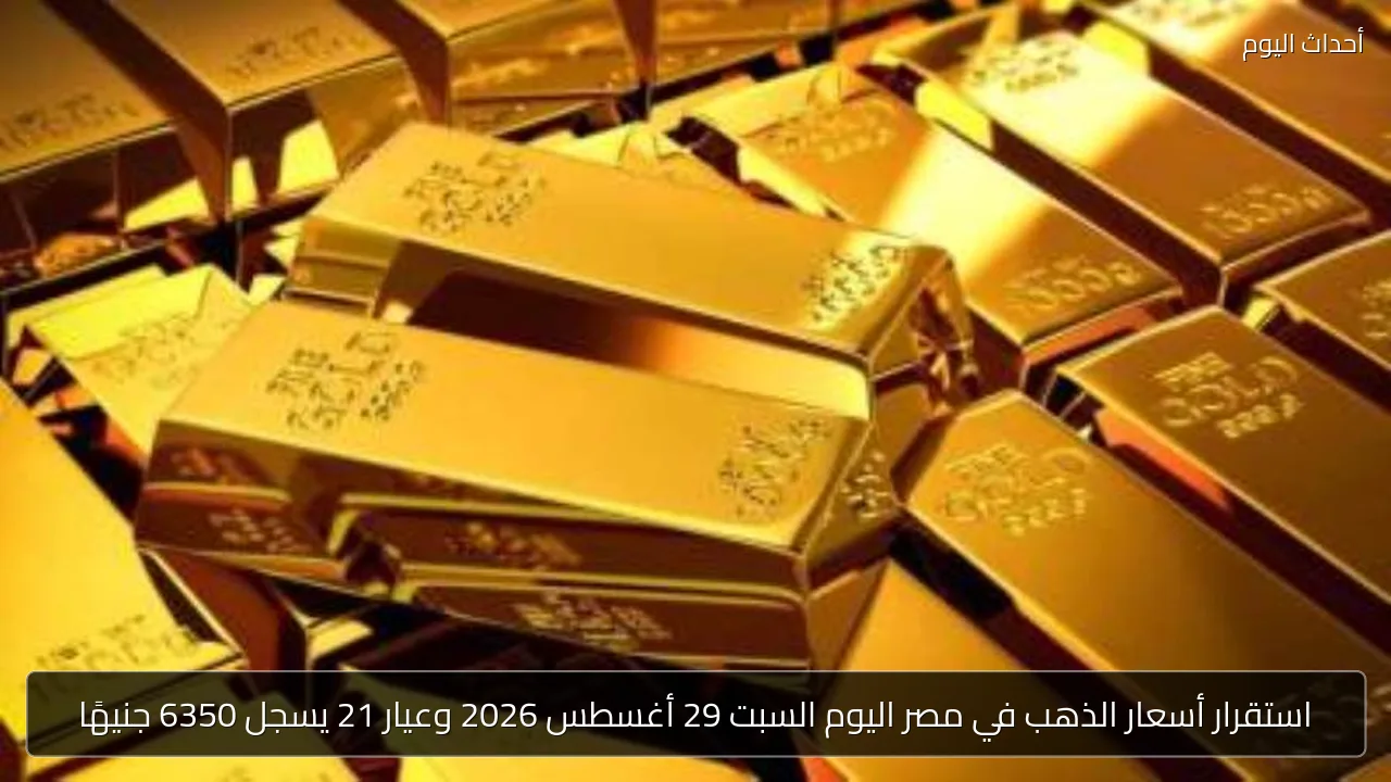 استقرار أسعار الذهب في مصر اليوم السبت 29 أغسطس 2026 وعيار 21 يسجل 6350 جنيهًا