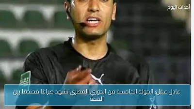 عادل عقل: الجولة الخامسة من الدوري المصري تشهد صراعًا محتدمًا بين القمة