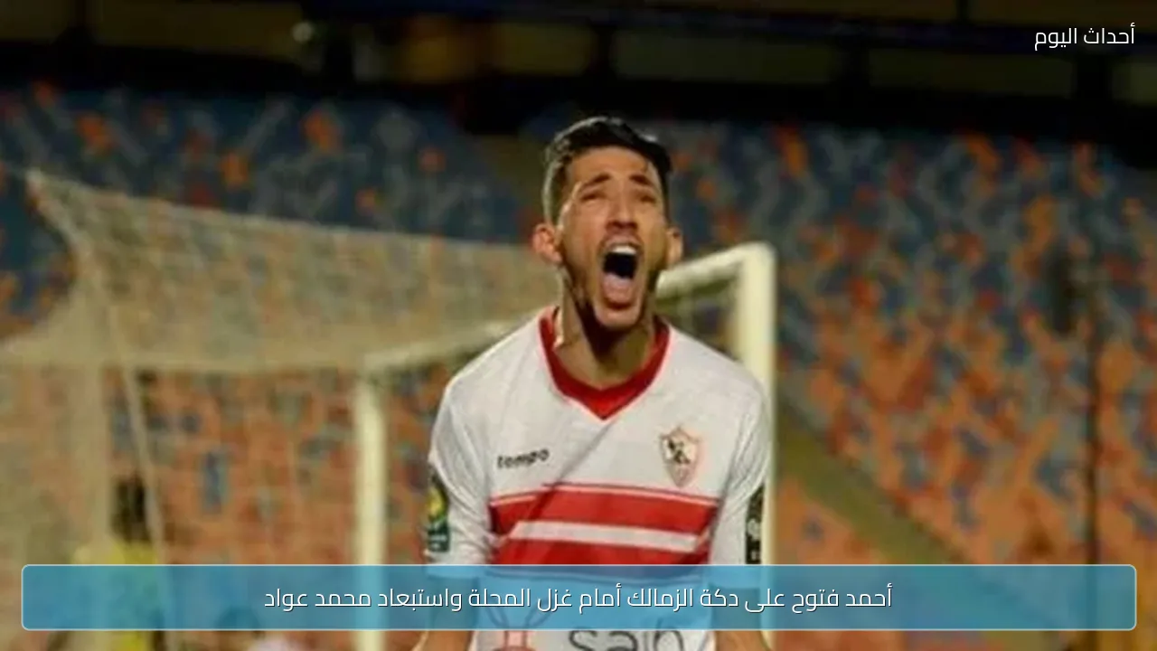 أحمد فتوح على دكة الزمالك أمام غزل المحلة واستبعاد محمد عواد