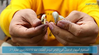 استقرار أسعار الذهب في مصر اليوم السبت عند 6370 جنيها لعيار 21