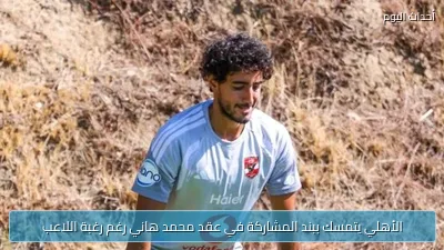 الأهلي يتمسك ببند المشاركة في عقد محمد هاني رغم رغبة اللاعب