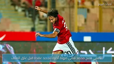 الأهلي يمنح محمد هاني مهلة أخيرة لتجديد عقده قبل غلق الملف
