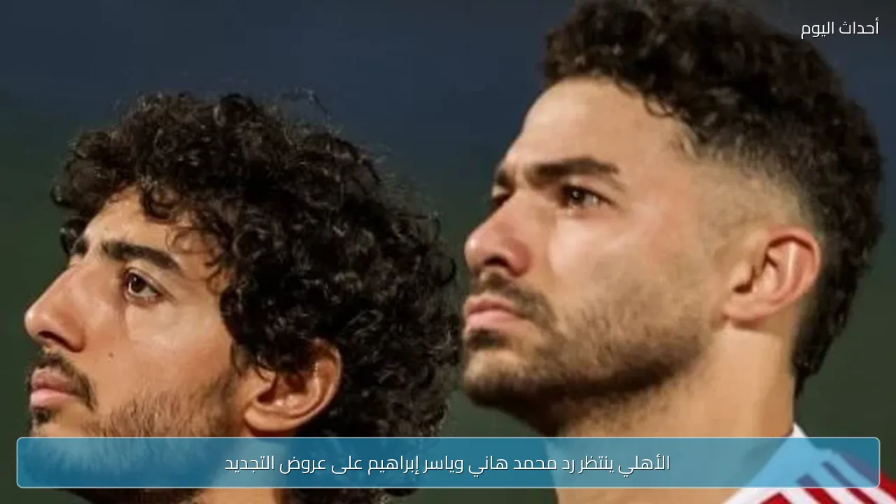 الأهلي ينتظر رد محمد هاني وياسر إبراهيم على عروض التجديد