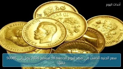 سعر الجنيه الذهب في مصر اليوم الجمعة 18 سبتمبر 2026 يصل إلى 50085 جنيهًا