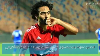 الحسين عموتة يشيد بمستوى حسين الشحات ويستعد لمنحه فرصة أكبر في الأهلي