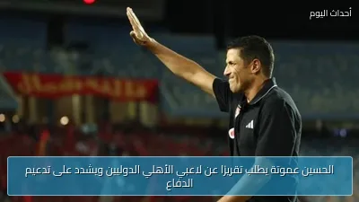 الحسين عموتة يطلب تقريرًا عن لاعبي الأهلي الدوليين ويشدد على تدعيم الدفاع