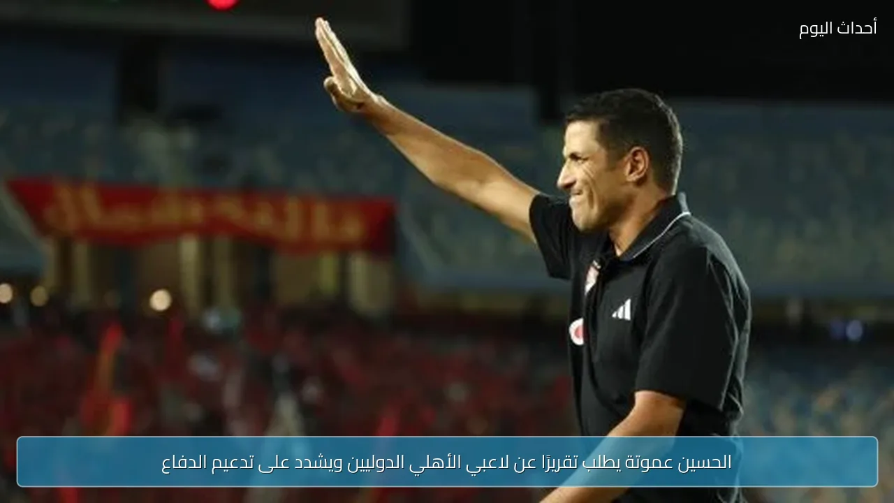 الحسين عموتة يطلب تقريرًا عن لاعبي الأهلي الدوليين ويشدد على تدعيم الدفاع