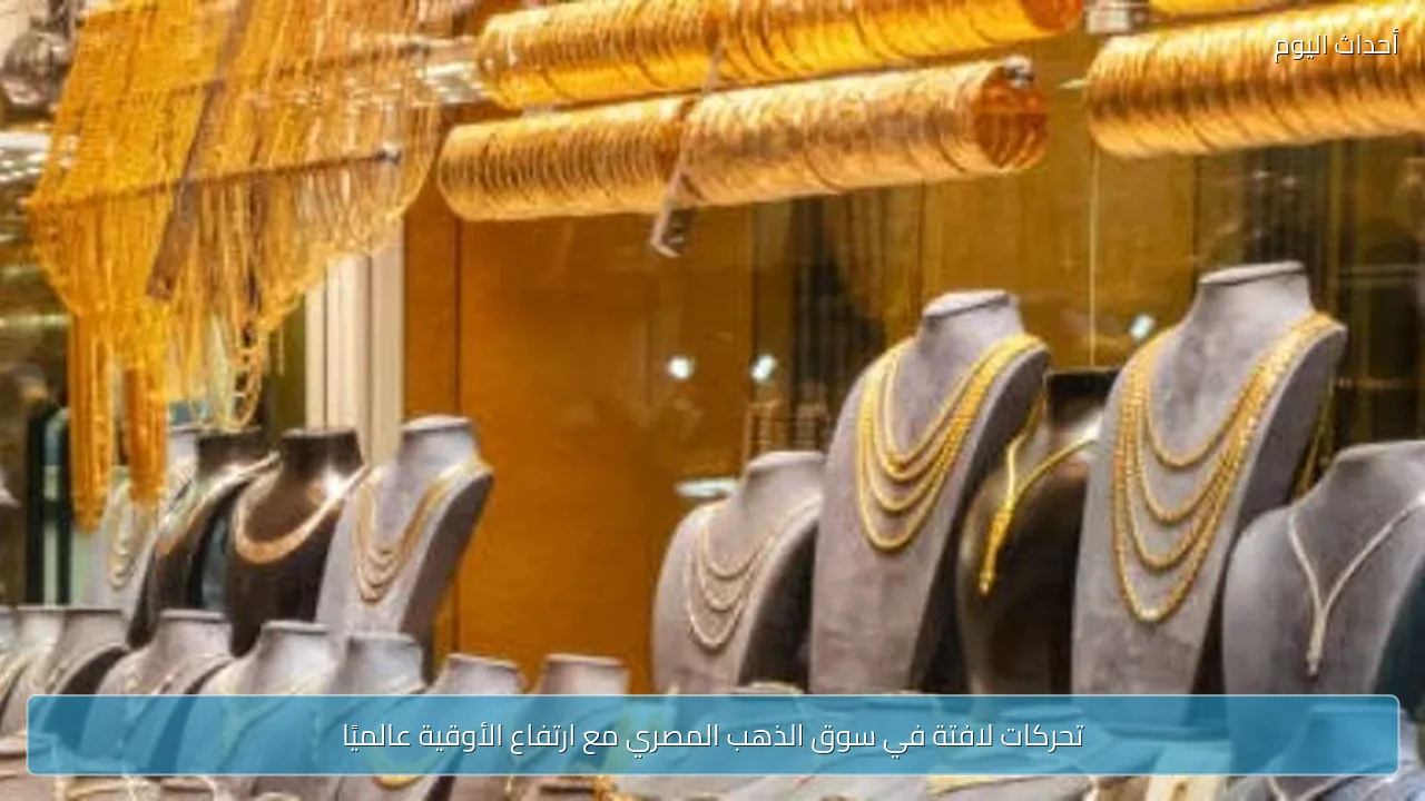 تحركات لافتة في سوق الذهب المصري مع ارتفاع الأوقية عالميًا