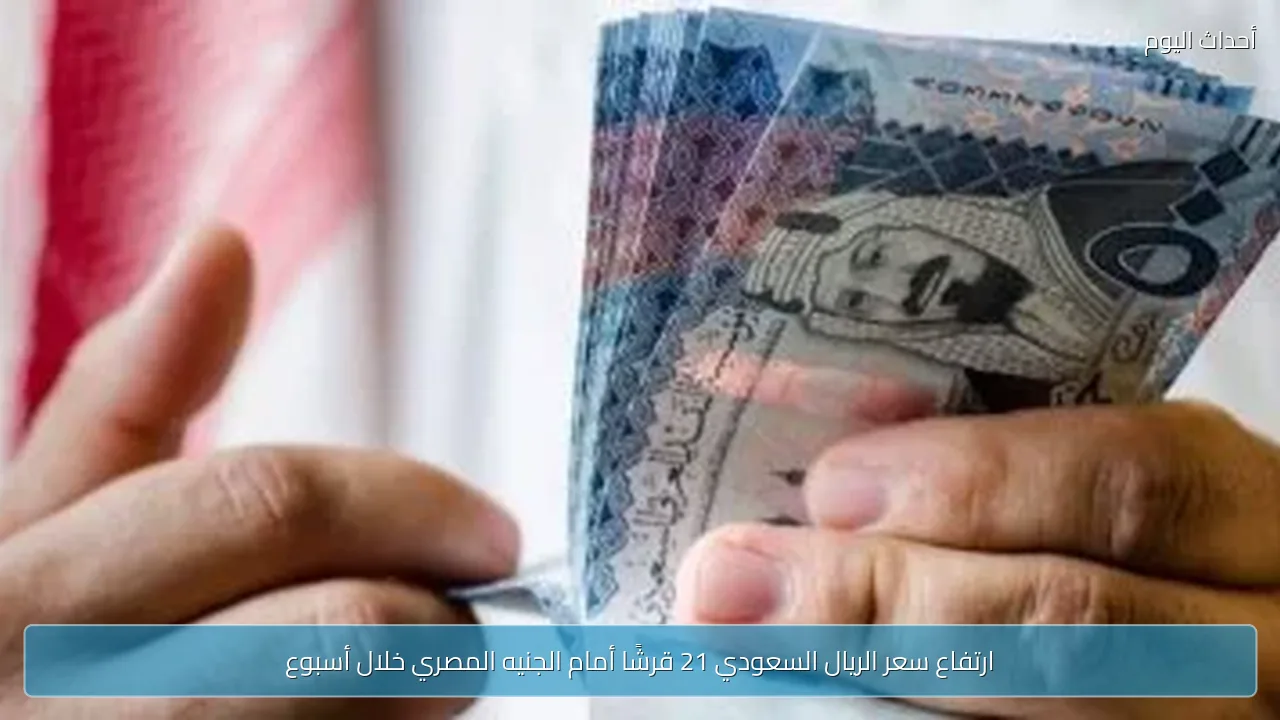 ارتفاع سعر الريال السعودي 21 قرشًا أمام الجنيه المصري خلال أسبوع