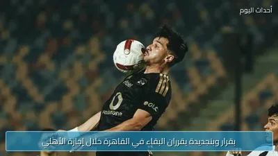 بقرار وبنجديدة يقرران البقاء في القاهرة خلال إجازة الأهلي