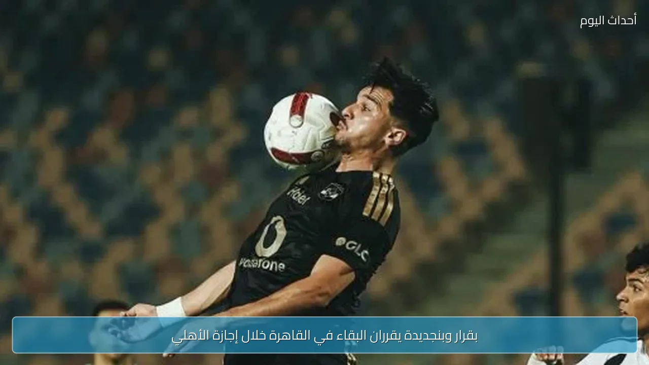 بقرار وبنجديدة يقرران البقاء في القاهرة خلال إجازة الأهلي