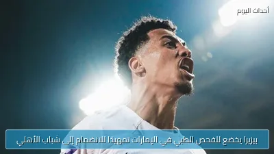 بيزيرا يخضع للفحص الطبي في الإمارات تمهيدًا للانضمام إلى شباب الأهلي