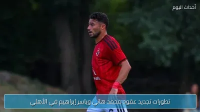 تطورات تجديد عقود محمد هاني وياسر إبراهيم في الأهلي