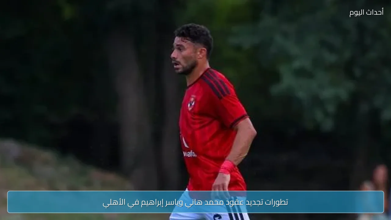 تطورات تجديد عقود محمد هاني وياسر إبراهيم في الأهلي