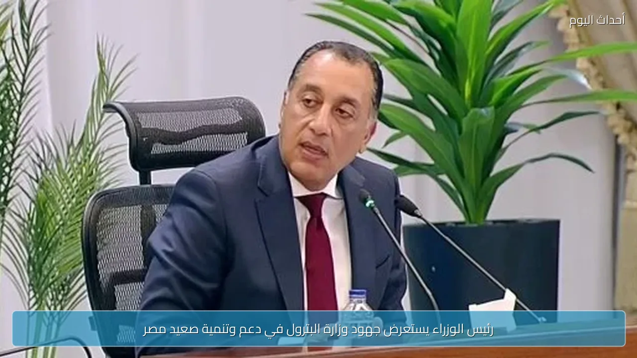 رئيس الوزراء يستعرض جهود وزارة البترول في دعم وتنمية صعيد مصر