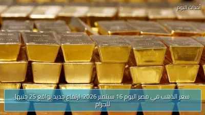 سعر الذهب في مصر اليوم 16 سبتمبر 2026: ارتفاع جديد بواقع 25 جنيها للجرام