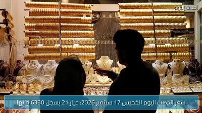 سعر الذهب اليوم الخميس 17 سبتمبر 2026: عيار 21 يسجل 6330 جنيها