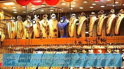 تراجع سعر الذهب في مصر 10 جنيهات اليوم الجمعة وعيار 21 يسجل 6340 جنيها