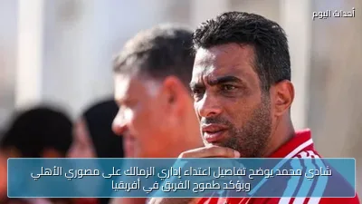 شادي محمد يوضح تفاصيل اعتداء إداري الزمالك على مصوري الأهلي ويؤكد طموح الفريق في أفريقيا