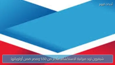 شيفرون تزيد ميزانية الاستكشاف بأكثر من 50% ومصر ضمن أولوياتها
