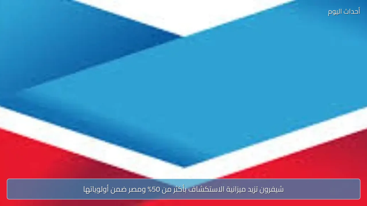 شيفرون تزيد ميزانية الاستكشاف بأكثر من 50% ومصر ضمن أولوياتها