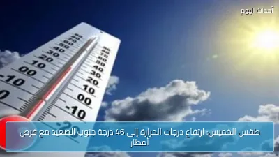 طقس الخميس: ارتفاع درجات الحرارة إلى 46 درجة جنوب الصعيد مع فرص أمطار