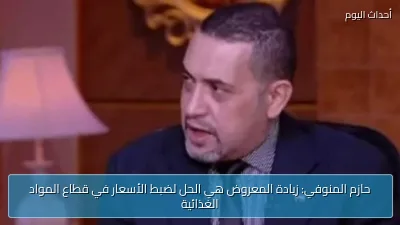 حازم المنوفي: زيادة المعروض هي الحل لضبط الأسعار في قطاع المواد الغذائية