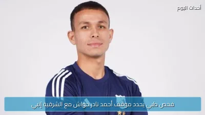 فحص طبي يحدد موقف أحمد نادر حواش مع الشرقية إنبي