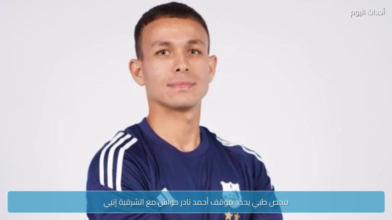 فحص طبي يحدد موقف أحمد نادر حواش مع الشرقية إنبي
