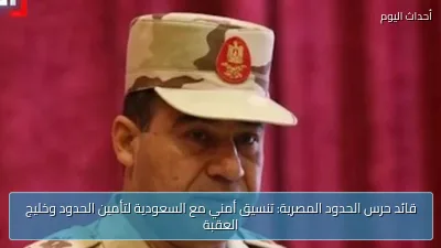قائد حرس الحدود المصرية: تنسيق أمني مع السعودية لتأمين الحدود وخليج العقبة