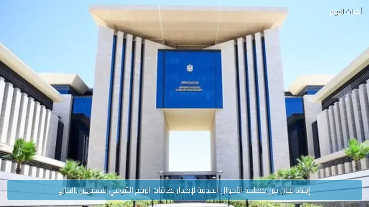 إيفاد لجان من مصلحة الأحوال المدنية لإصدار بطاقات الرقم القومي للمصريين بالخارج