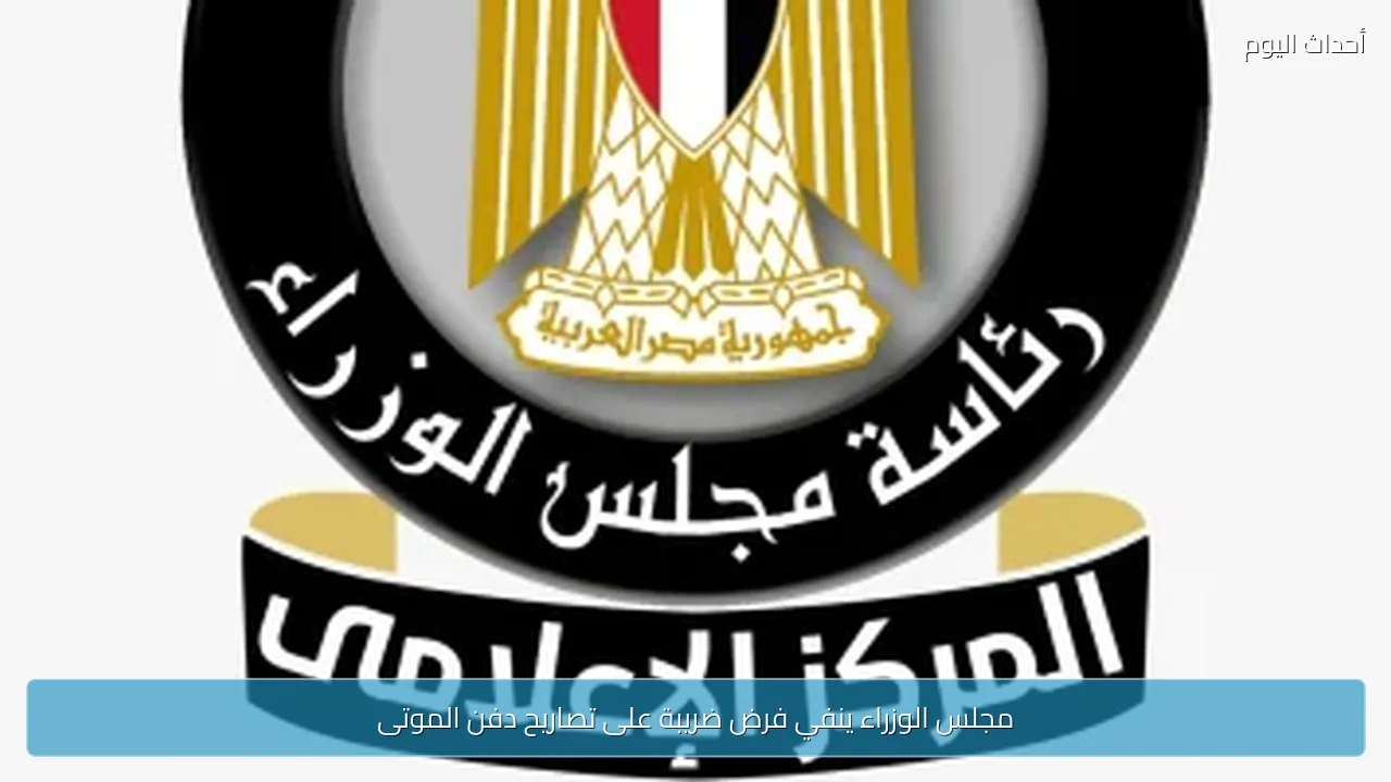 مجلس الوزراء ينفي فرض ضريبة على تصاريح دفن الموتى