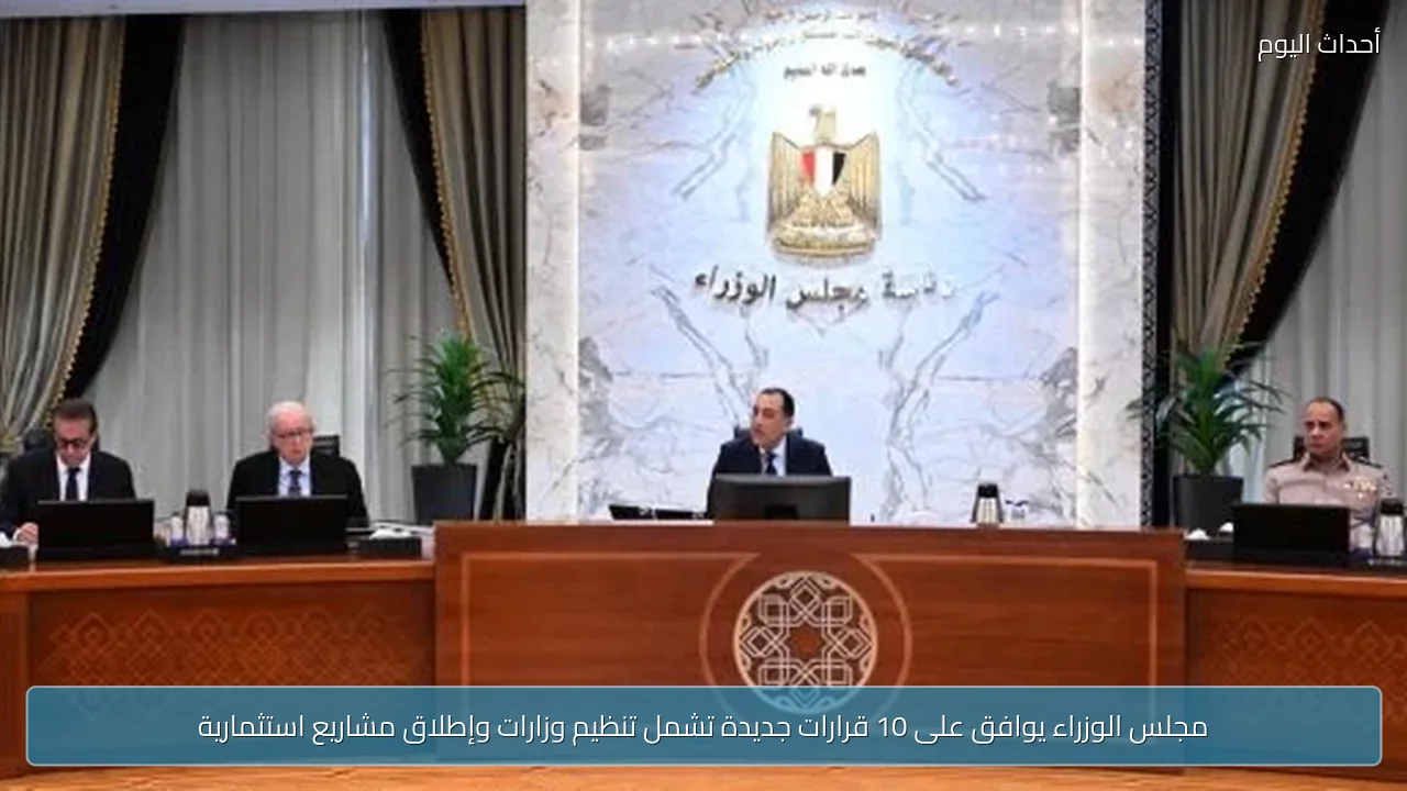 مجلس الوزراء يوافق على 10 قرارات جديدة تشمل تنظيم وزارات وإطلاق مشاريع استثمارية