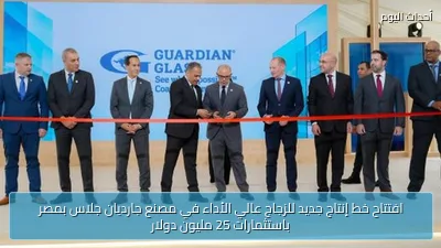 افتتاح خط إنتاج جديد للزجاج عالي الأداء في مصنع جارديان جلاس بمصر باستثمارات 25 مليون دولار