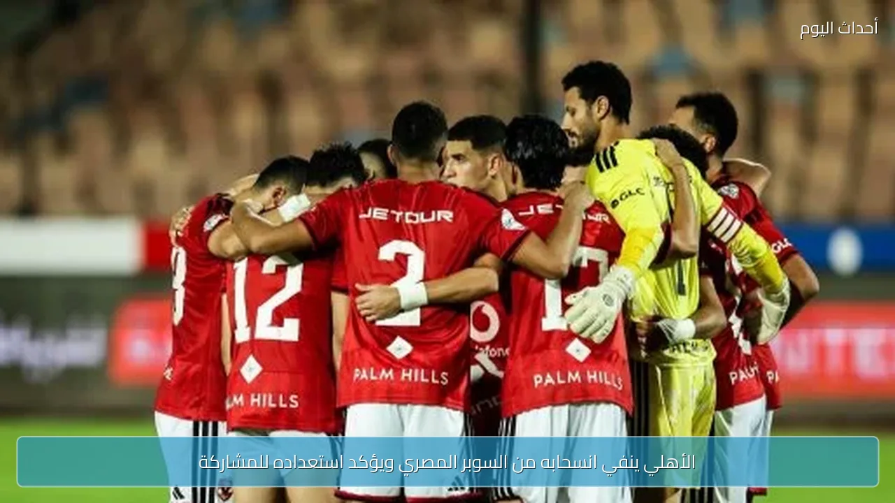 الأهلي ينفي انسحابه من السوبر المصري ويؤكد استعداده للمشاركة