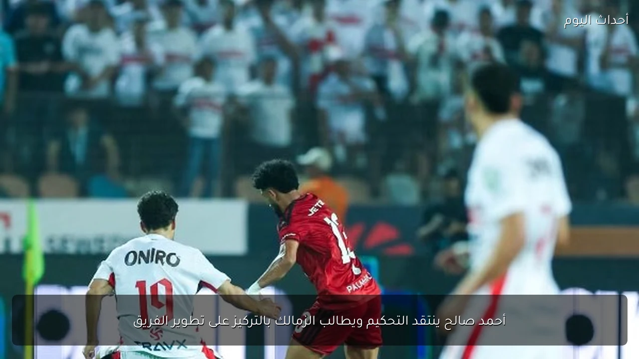أحمد صالح ينتقد التحكيم ويطالب الزمالك بالتركيز على تطوير الفريق