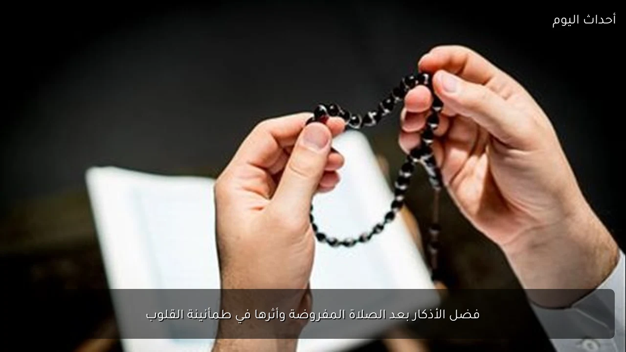 فضل الأذكار بعد الصلاة المفروضة وأثرها في طمأنينة القلوب