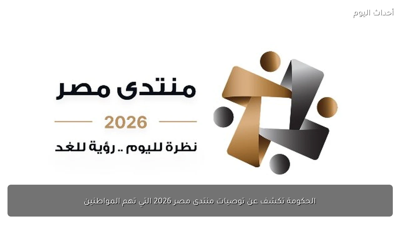 الحكومة تكشف عن توصيات منتدى مصر 2026 التي تهم المواطنين