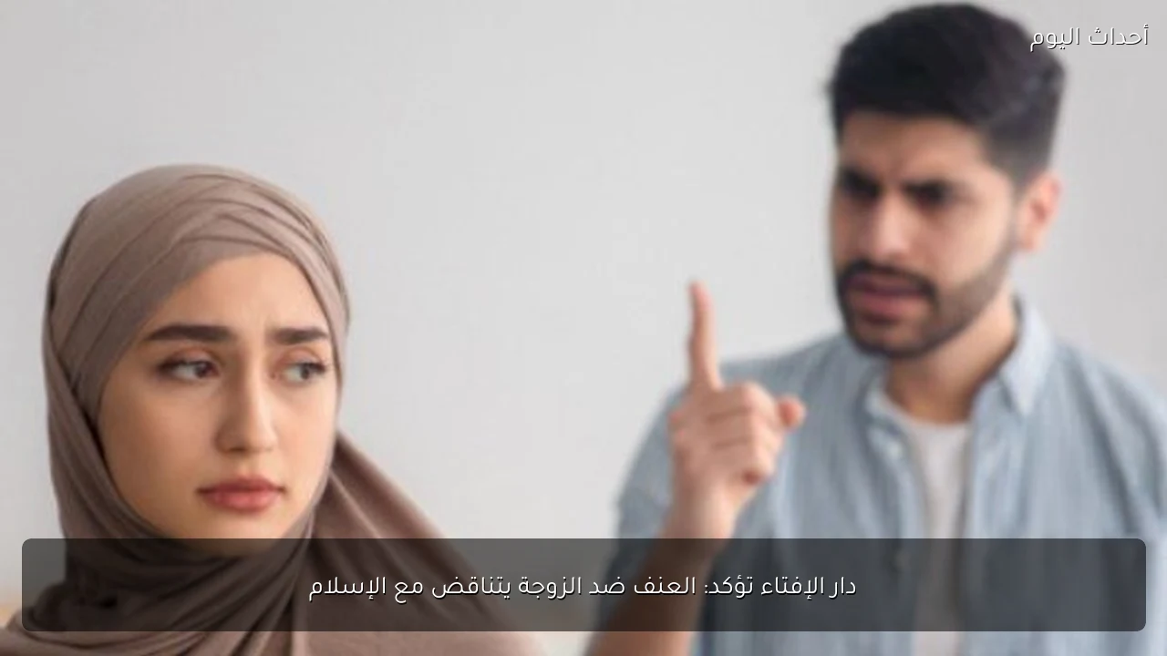 دار الإفتاء تؤكد: العنف ضد الزوجة يتناقض مع الإسلام