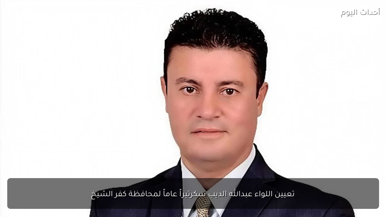 تعيين اللواء عبدالله الديب سكرتيراً عاماً لمحافظة كفر الشيخ