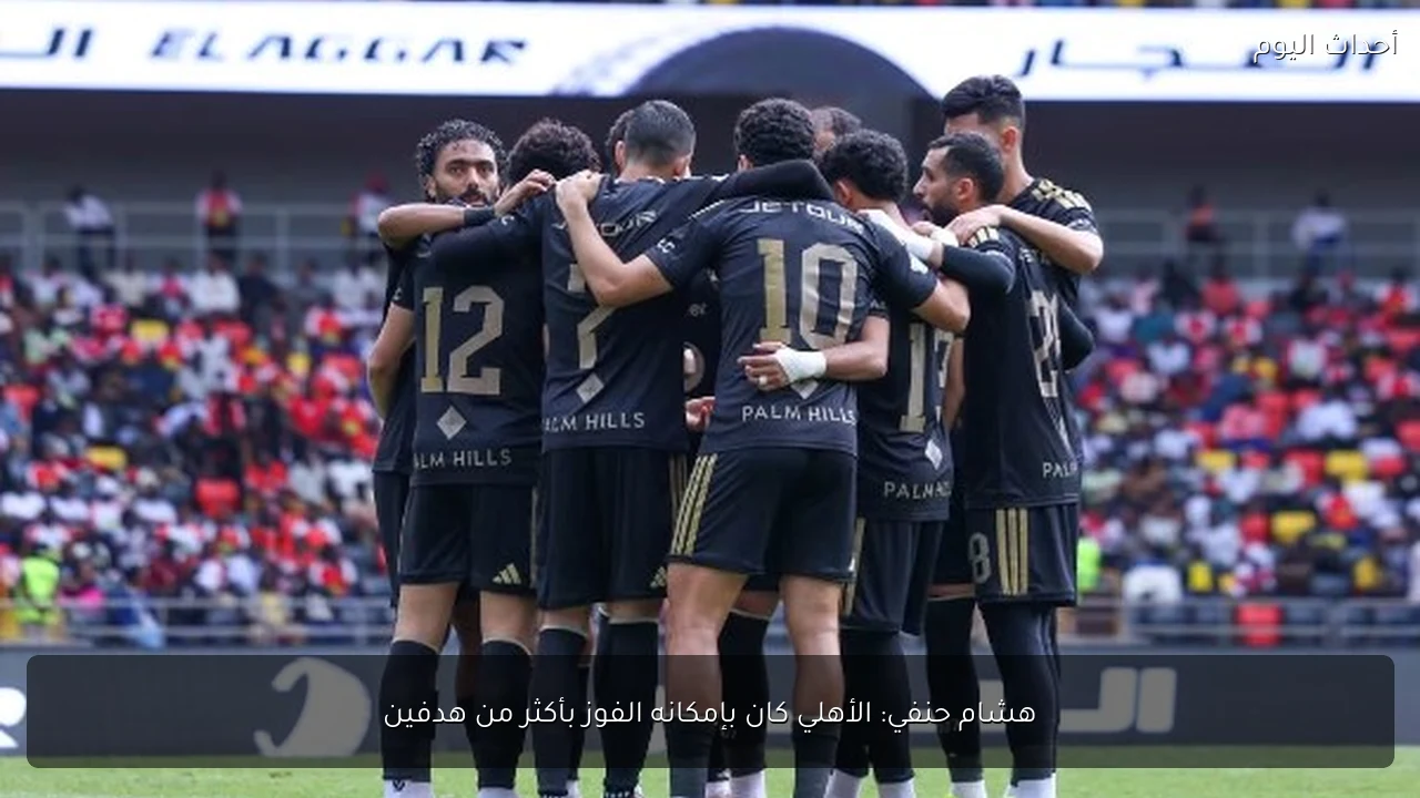 هشام حنفي: الأهلي كان بإمكانه الفوز بأكثر من هدفين