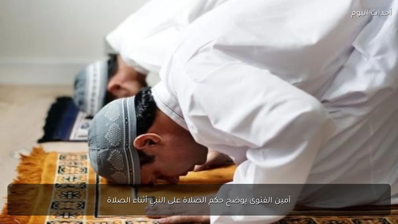 أمين الفتوى يوضح حكم الصلاة على النبي أثناء الصلاة