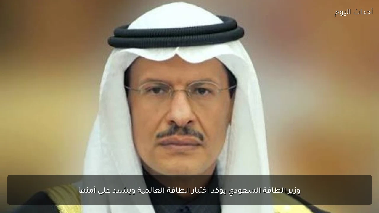 وزير الطاقة السعودي يؤكد اختبار الطاقة العالمية ويشدد على أمنها