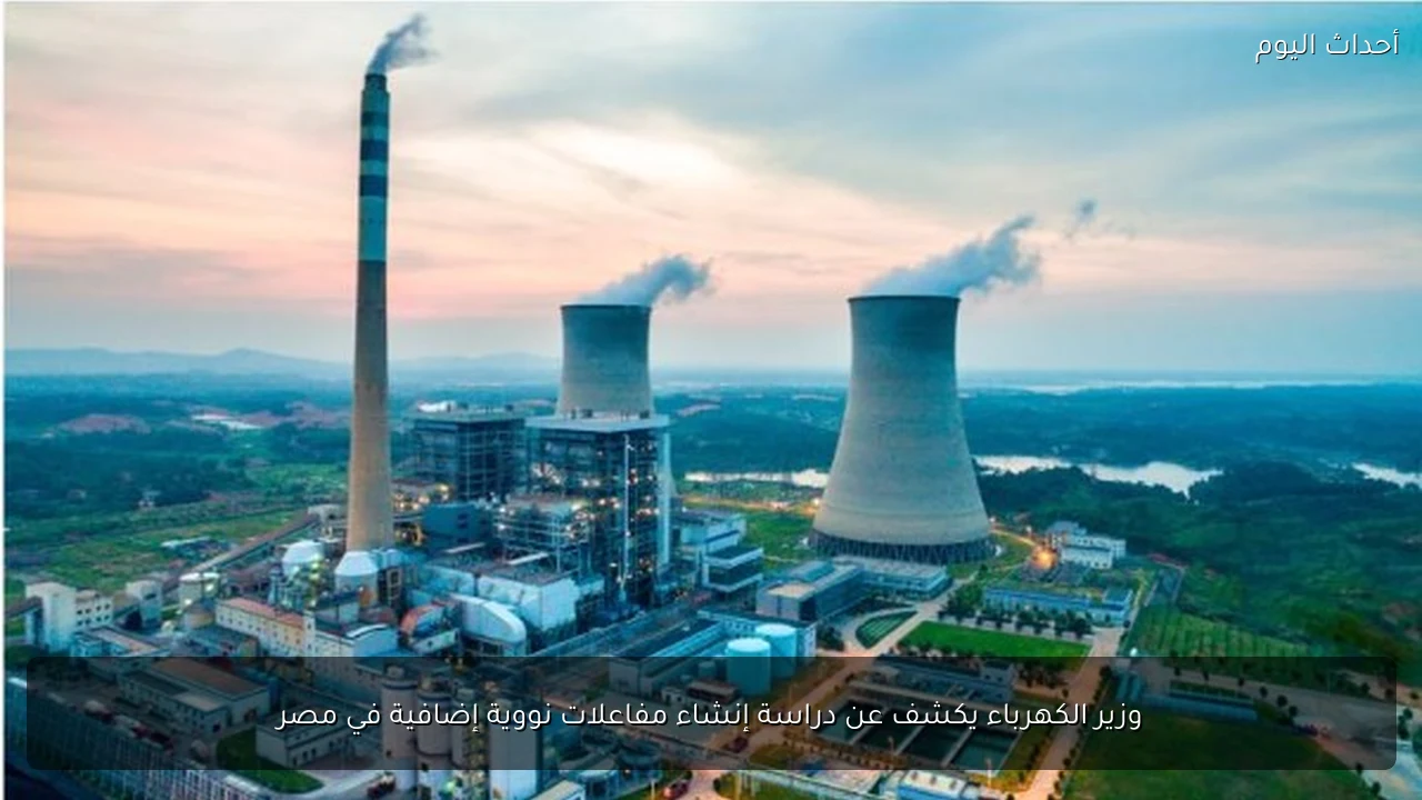 وزير الكهرباء يكشف عن دراسة إنشاء مفاعلات نووية إضافية في مصر