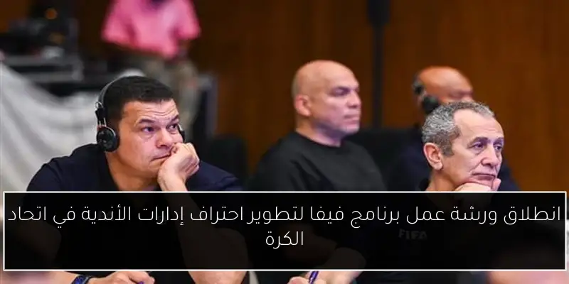 انطلاق ورشة عمل برنامج فيفا لتطوير احتراف إدارات الأندية في اتحاد الكرة