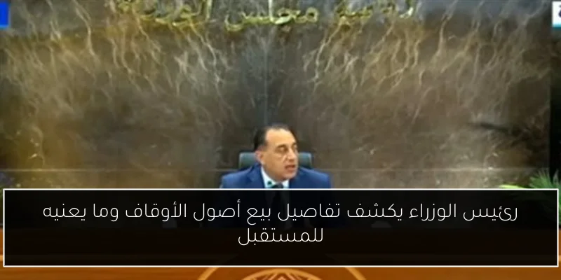 رئيس الوزراء يكشف تفاصيل بيع أصول الأوقاف وما يعنيه للمستقبل