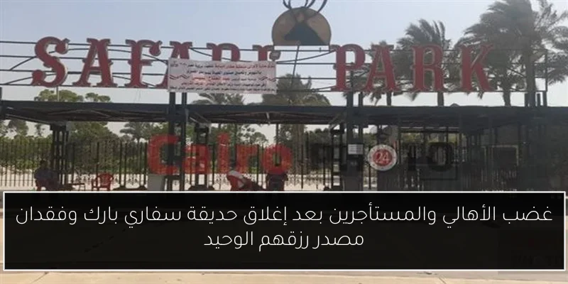 غضب الأهالي والمستأجرين بعد إغلاق حديقة سفاري بارك وفقدان مصدر رزقهم الوحيد