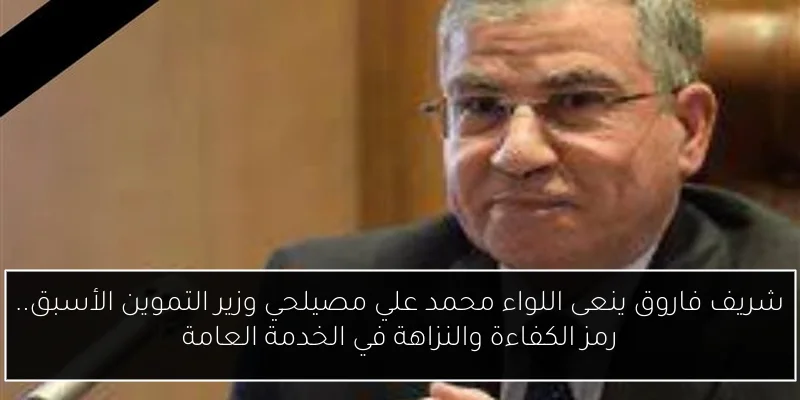 شريف فاروق ينعى اللواء محمد علي مصيلحي وزير التموين الأسبق.. رمز الكفاءة والنزاهة في الخدمة العامة