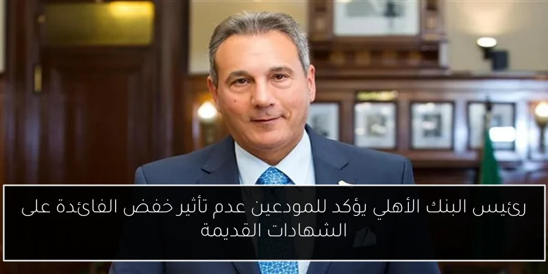 رئيس البنك الأهلي يؤكد للمودعين عدم تأثير خفض الفائدة على الشهادات القديمة