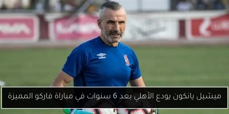 ميشيل يانكون يودع الأهلي بعد 6 سنوات في مباراة فاركو المميزة